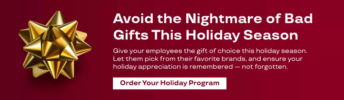 Avoid the nightmare of bad gifts this holiday season. Give your employees the gift of choice this holiday season. Let them pick from their favorite brands, and ensure your holiday appreciation is remembered — not forgotten. Order your holiday program."